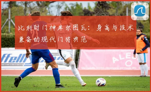 比利时门神库尔图瓦:身高与技术兼备的现代门将典范