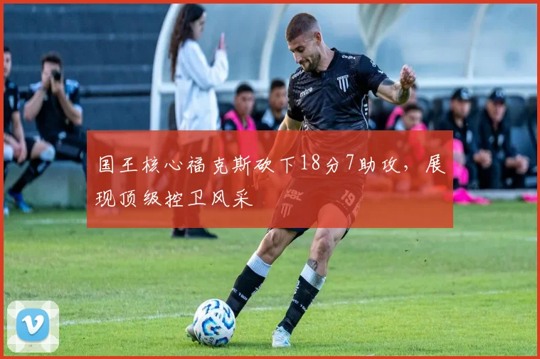 国王核心福克斯砍下18分7助攻,展现顶级控卫风采