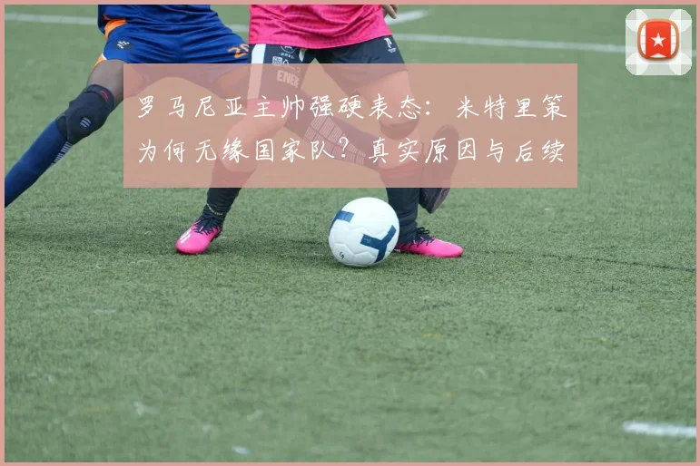 罗马尼亚主帅强硬表态:米特里策为何无缘国家队?真实原因与后续影响解析