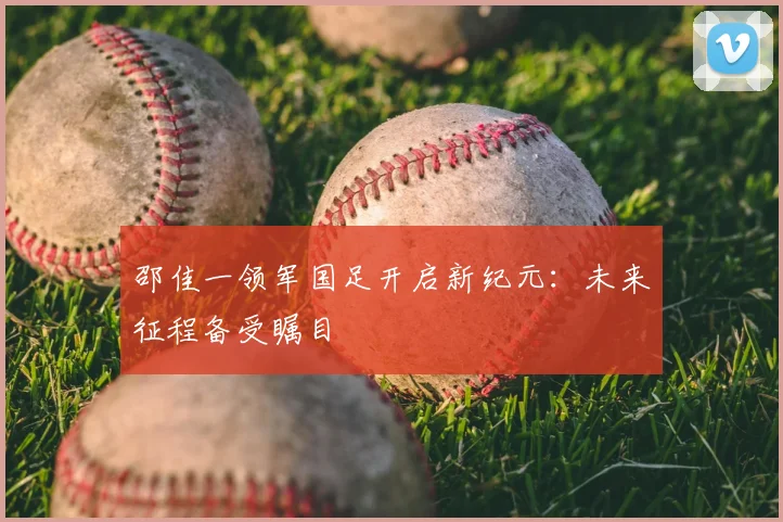 邵佳一领军国足开启新纪元:未来征程备受瞩目