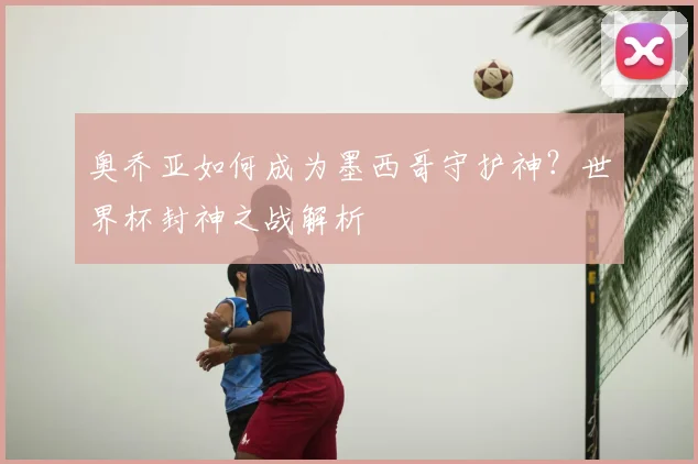奥乔亚如何成为墨西哥守护神?世界杯封神之战解析