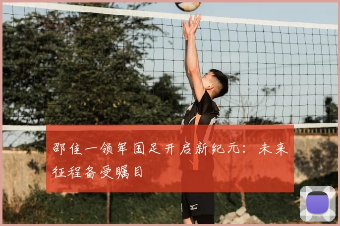 邵佳一领军国足开启新纪元:未来征程备受瞩目