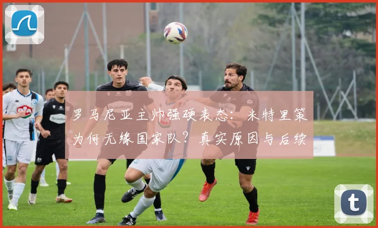 罗马尼亚主帅强硬表态:米特里策为何无缘国家队?真实原因与后续影响解析