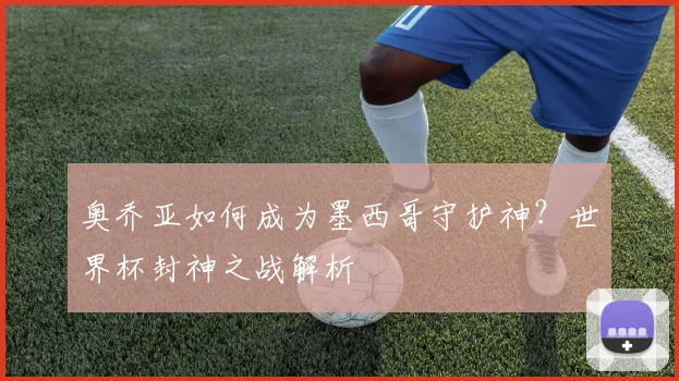 奥乔亚如何成为墨西哥守护神？世界杯封神之战解析