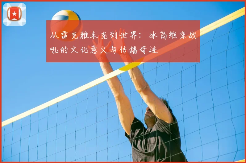 从雷克雅未克到世界:冰岛维京战吼的文化意义与传播奇迹